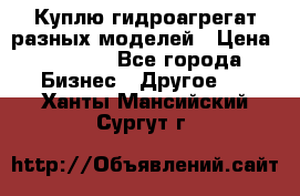 Куплю гидроагрегат разных моделей › Цена ­ 1 000 - Все города Бизнес » Другое   . Ханты-Мансийский,Сургут г.